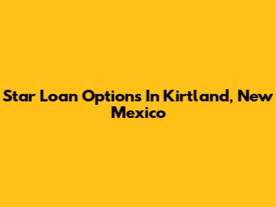 Star Loan Options In Kirtland, New Mexico